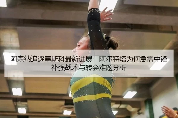 阿森纳追逐塞斯科最新进展：阿尔特塔为何急需中锋补强战术与转会难题分析