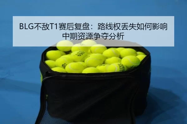 BLG不敌T1赛后复盘：路线权丢失如何影响中期资源争夺分析