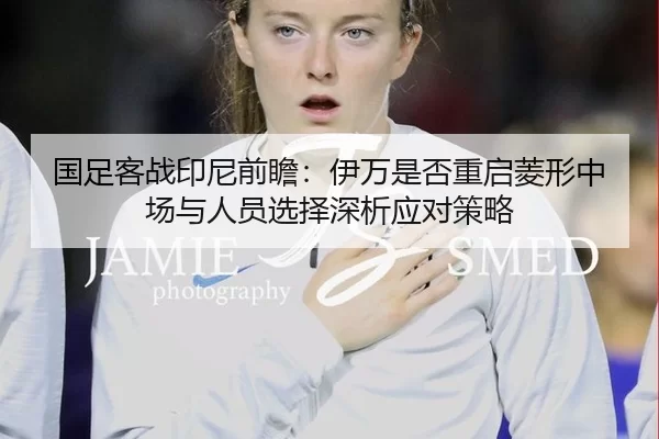国足客战印尼前瞻：伊万是否重启菱形中场与人员选择深析应对策略