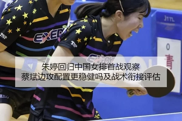 朱婷回归中国女排首战观察 蔡斌边攻配置更稳健吗及战术衔接评估
