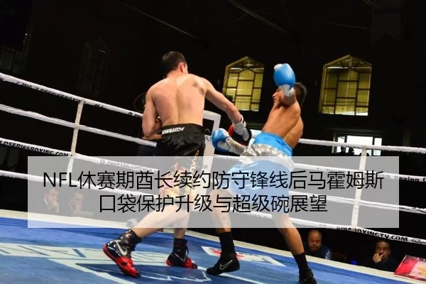 NFL休赛期酋长续约防守锋线后马霍姆斯口袋保护升级与超级碗展望